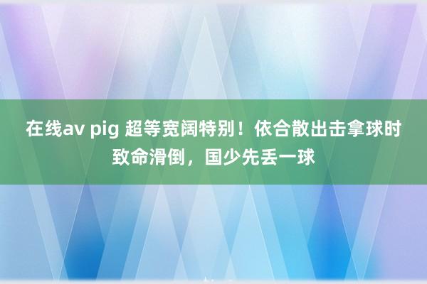 在线av pig 超等宽阔特别！依合散出击拿球时致命滑倒，国少先丢一球