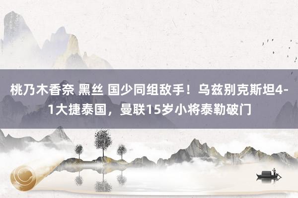 桃乃木香奈 黑丝 国少同组敌手！乌兹别克斯坦4-1大捷泰国，曼联15岁小将泰勒破门