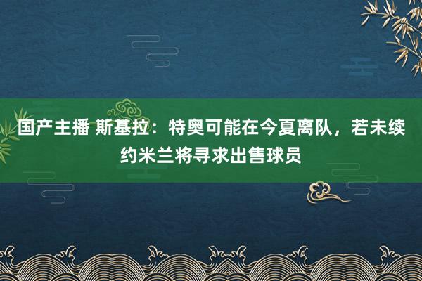 国产主播 斯基拉：特奥可能在今夏离队，若未续约米兰将寻求出售球员