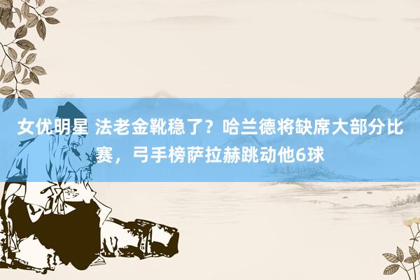 女优明星 法老金靴稳了？哈兰德将缺席大部分比赛，弓手榜萨拉赫跳动他6球