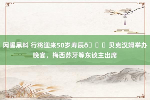 网曝黑料 行将迎来50岁寿辰🎂贝克汉姆举办晚宴，梅西苏牙等东谈主出席