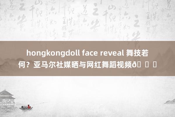hongkongdoll face reveal 舞技若何？亚马尔社媒晒与网红舞蹈视频😂